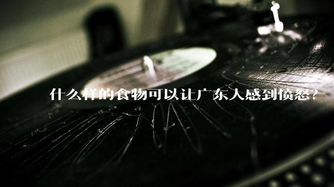 什么样的食物可以让广东人感到愤怒？