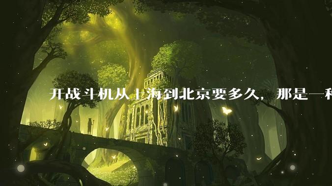 开战斗机从上海到北京要多久，那是一种什么样的体验？